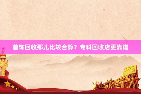 首饰回收那儿比较合算？专科回收店更靠谱