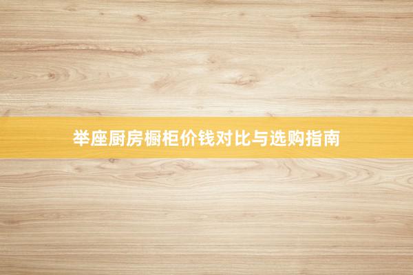 举座厨房橱柜价钱对比与选购指南