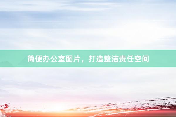 简便办公室图片，打造整洁责任空间