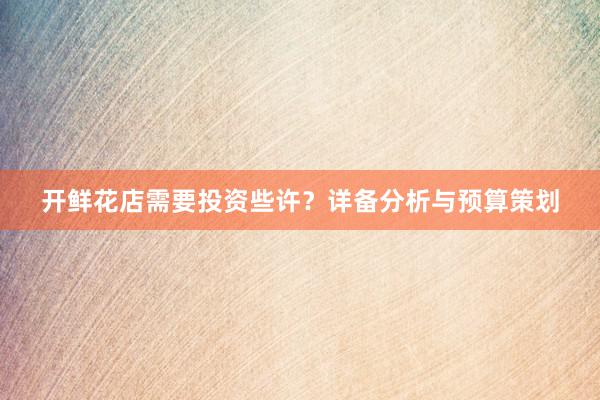 开鲜花店需要投资些许？详备分析与预算策划