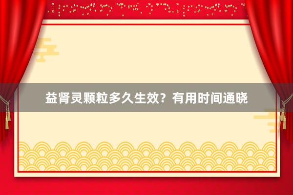 益肾灵颗粒多久生效？有用时间通晓